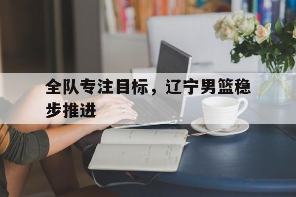 IM电竞官网_包含全队专注目标，辽宁男篮稳步推进的词条